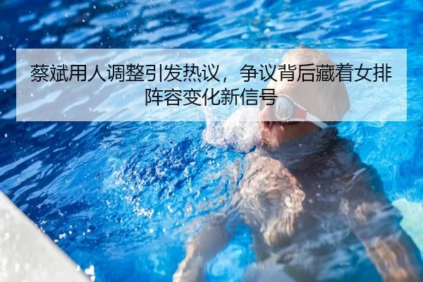 蔡斌用人调整引发热议，争议背后藏着女排阵容变化新信号 - kaiyun